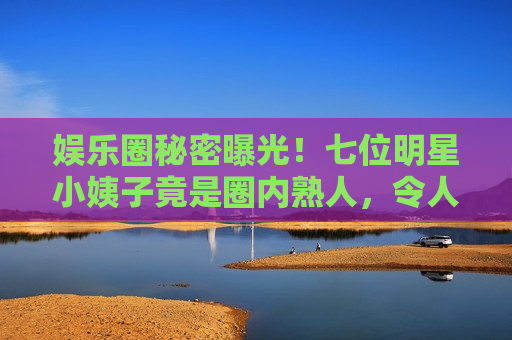 娱乐圈秘密曝光！七位明星小姨子竟是圈内熟人，令人震惊！