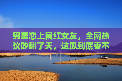男星恋上网红女友，全网热议吵翻了天，这瓜到底香不香？