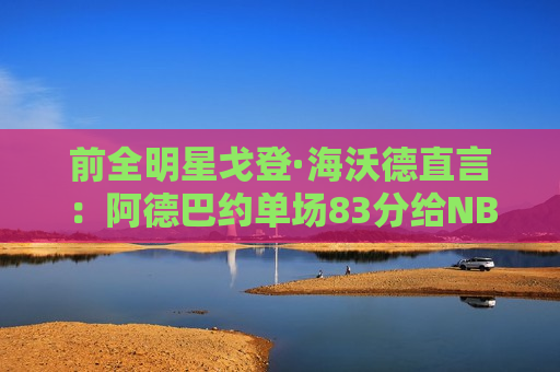前全明星戈登·海沃德直言：阿德巴约单场83分给NBA带来负面影响！